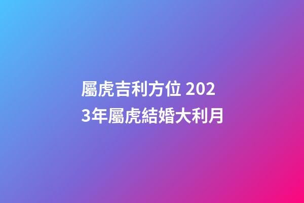 屬虎吉利方位 2023年屬虎結婚大利月